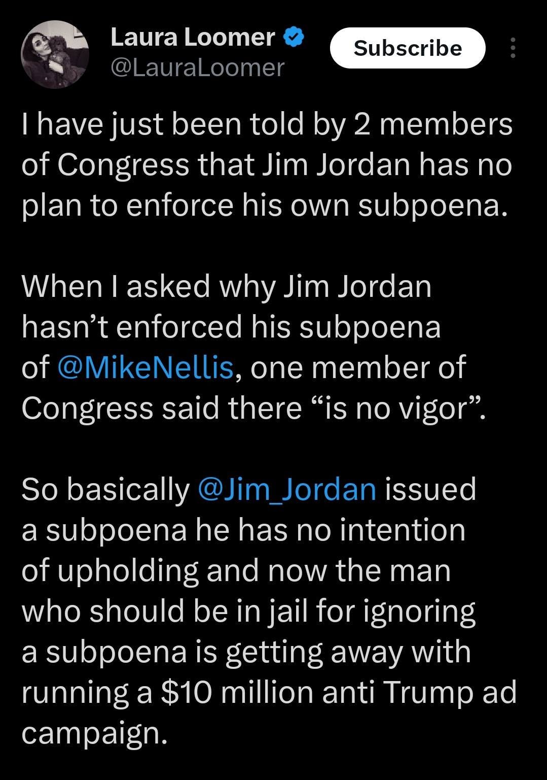 May be an image of text that says 'Laura Loomer @LauraLoomer Subscribe I have just been told by 2 members of Congress that Jim Jordan has no plan to enforce his own subpoena. When I asked why Jim Jordan hasn't enforced his subpoena of @MikeNellis, one member of Congress said there "is no vigor". So basically @Jim Jordan issued a subpoena he has no intention of upholding and now the man who should be in jail for ignoring a subpoena is getting away with running a $10 million anti Trump ad campaign.'