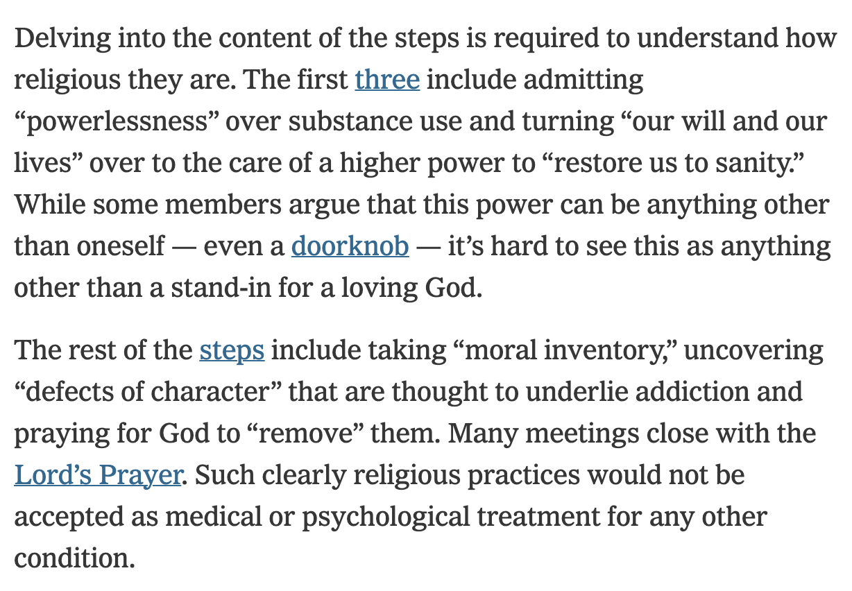 Delving into the content of the steps is required to understand how religious they are. The first three include admitting “powerlessness” over substance use and turning “our will and our lives” over to the care of a higher power to “restore us to sanity.” While some members argue that this power can be anything other than oneself — even a doorknob — it’s hard to see this as anything other than a stand-in for a loving God.  The rest of the steps include taking “moral inventory,” uncovering “defects of character” that are thought to underlie addiction and praying for God to “remove” them. Many meetings close with the Lord’s Prayer. Such clearly religious practices would not be accepted as medical or psychological treatment for any other condition.