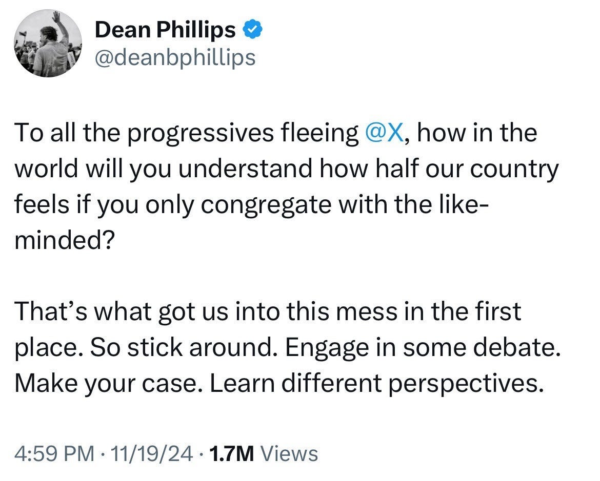 Photo by Keith Edwards on November 23, 2024. May be a Twitter screenshot of 2 people and text that says 'Dean Phillips @deanbphillips To all the progressives fleeing @X, how in the world will you understand how half our country feels if you only congregate with the like- minded? That's what got us into this mess in the first place. So stick around. Engage in some debate. Make your case. Learn different perspectives. 4:59 PM 11/19/24 1.7M Views'.