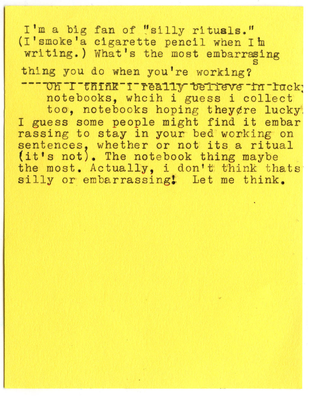 I'm a big fan of "silly rituals." (I 'smoke' a cigarette pencil when Im writing.) What's the most embarrasing thing you do when you're working?  Oh I think I really believe in lucky notebooks, which i guess i collect too, notebooks hoping they're lucky. I guess some people might find it embarrassing to stay in your bed working on sentences, whether or not it's a ritual (it's not). The notebook thing maybe the most. Actually, I don't think that's silly or embarrassing! Let me think.