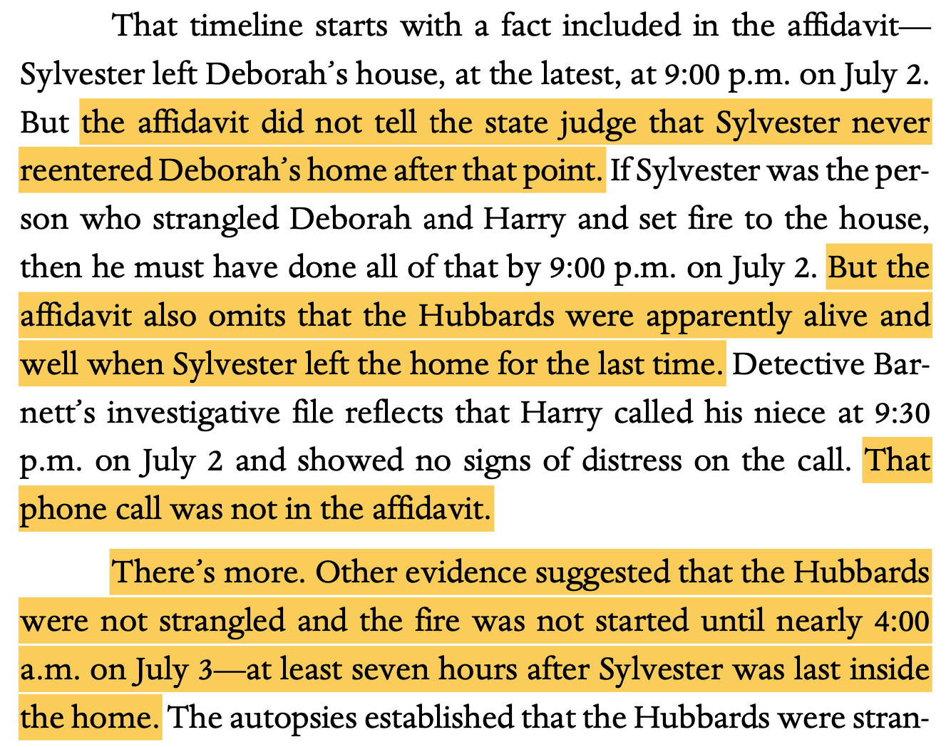 That timeline starts with a fact included in the affidavit— Sylvester left Deborah’s house, at the latest, at 9:00 p.m. on July 2. But the affidavit did not tell the state judge that Sylvester never reentered Deborah’s home after that point. If Sylvester was the per- son who strangled Deborah and Harry and set fire to the house, then he must have done all of that by 9:00 p.m. on July 2. But the affidavit also omits that the Hubbards were apparently alive and well when Sylvester left the home for the last time. Detective Bar- nett’s investigative file reflects that Harry called his niece at 9:30 p.m. on July 2 and showed no signs of distress on the call. That phone call was not in the affidavit. There’s more. Other evidence suggested that the Hubbards were not strangled and the fire was not started until nearly 4:00 a.m. on July 3—at least seven hours after Sylvester was last inside the home.