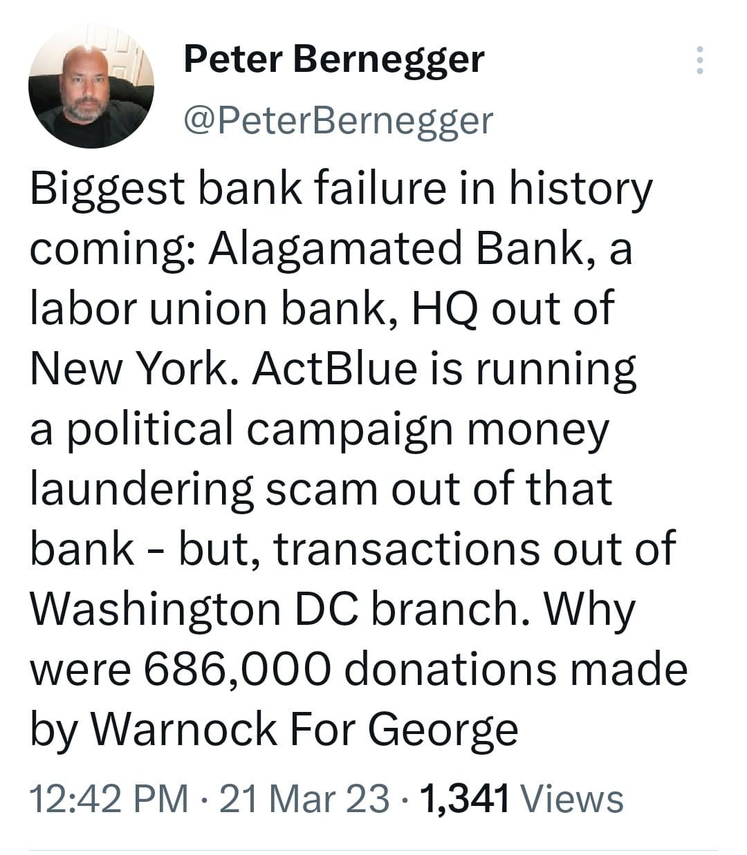 May be a Twitter screenshot of 1 person and text that says 'Peter Bernegger @PeterBernegger Biggest bank failure in history coming: Alagamated Bank, a labor union bank, HQ out of New York. ActBlue is running a political campaign money laundering scam out of that bank- but, transactions out of Washington DC branch. Why were 686,000 donations made by Warnock For George 12:42 PM 21 Mar 23 1,341 Views'