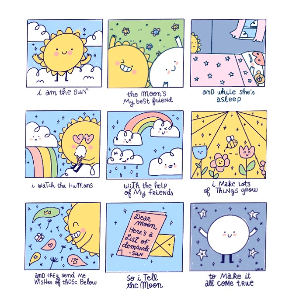 (An illustrated poem): I am the Sun (a cute, yellow sun with arms and legs stands on a white cloud and smiles), the Moon’s my best friend (a smiling white, round Moon lay in the grass next to a smiling, winking Sun). And while she’s asleep (Moon is in bed, under the covers, with a pink eye mask on and teddy bear next to her. It’s daylight outside the window.) I watch the humans (Sun, wearing heart sunglasses, sits on a white cloud next to a rainbow eating an ice cream cone) with the help of my friends (a panel filled with smiling white clouds – two are at the ends of a rainbow). I make lots of things grow (four smiling flowers and a buzzing bee are under the sunlight) and they send me wishes of those below (Sun smiles at speech bubbles filled with symbols like a heart and a paw). So I tell the Moon (a pink card, next to a yellow envelope, reads: Dear Moon, Here’s a list of demands. - Sun) to make it all come true (the Moon, surrounded by smiling stars, smiles and reaches out her arms).