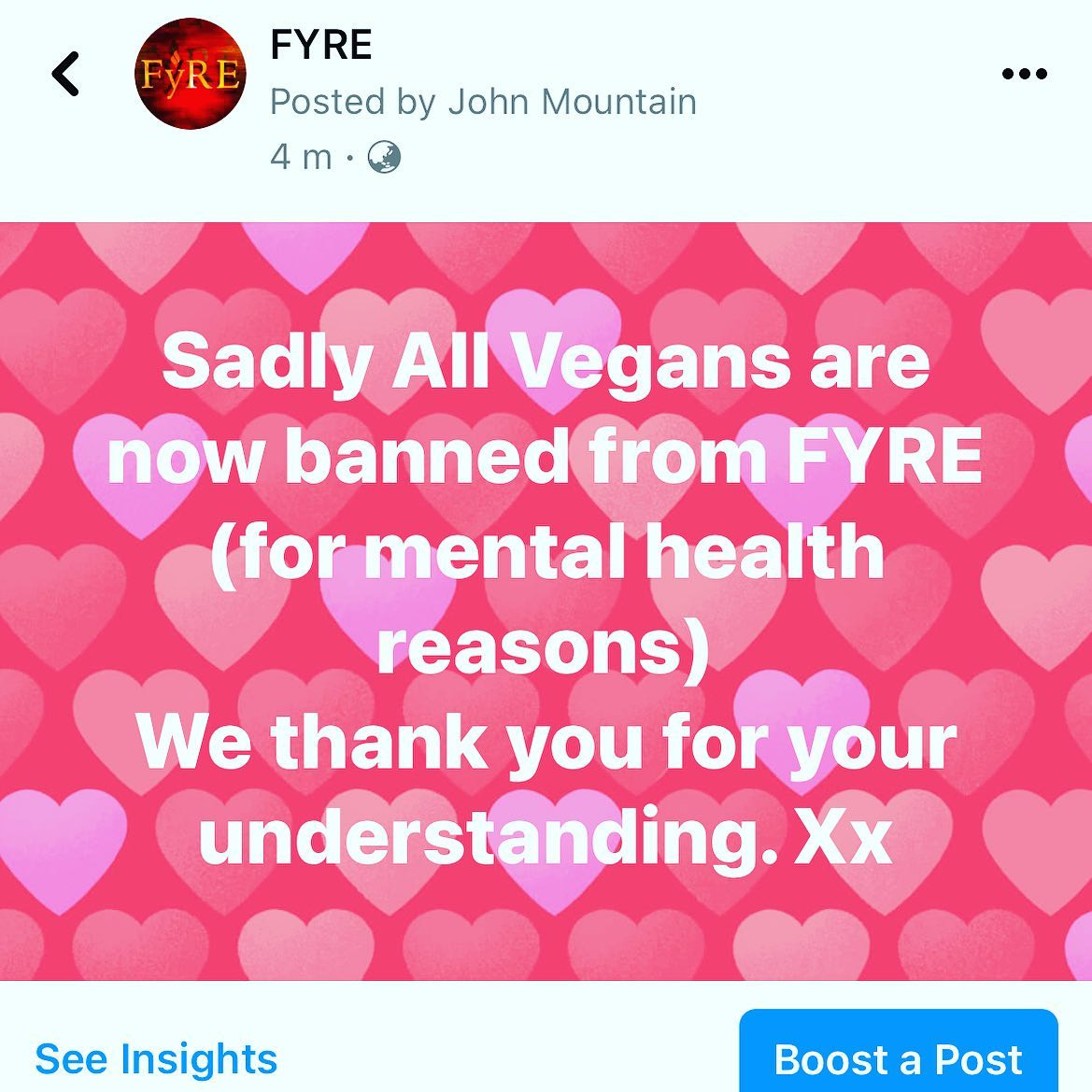 May be an image of text that says "FYRE FYRE Posted by John Mountain 4m・ m Sadly All Vegans are now banned from FYRE (for mental health reasons) We thank you for your understanding. Xx See Insights Boost a Post"