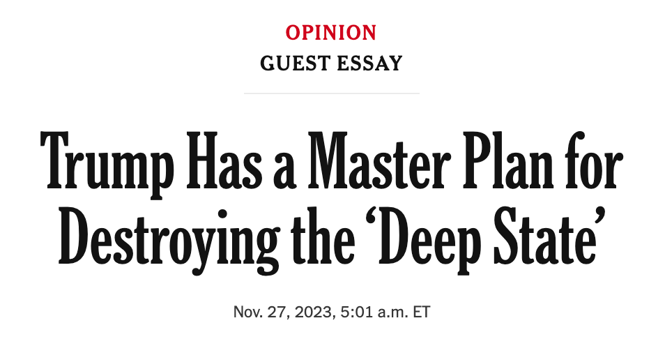 OPINION GUEST ESSAY  Trump Has a Master Plan for Destroying the ‘Deep State’ Nov. 27, 2023, 5:01 a.m. ET