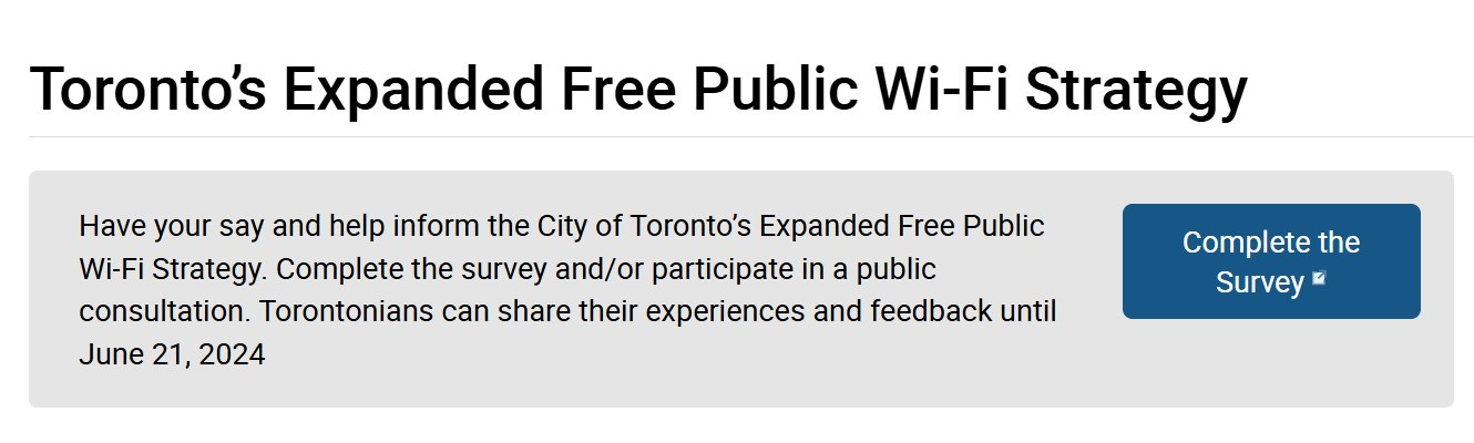 Have your say and help inform the City of Toronto’s Expanded Free Public Wi-Fi Strategy. Complete the survey and/or participate in a public consultation. Torontonians can share their experiences and feedback until June 21, 2024