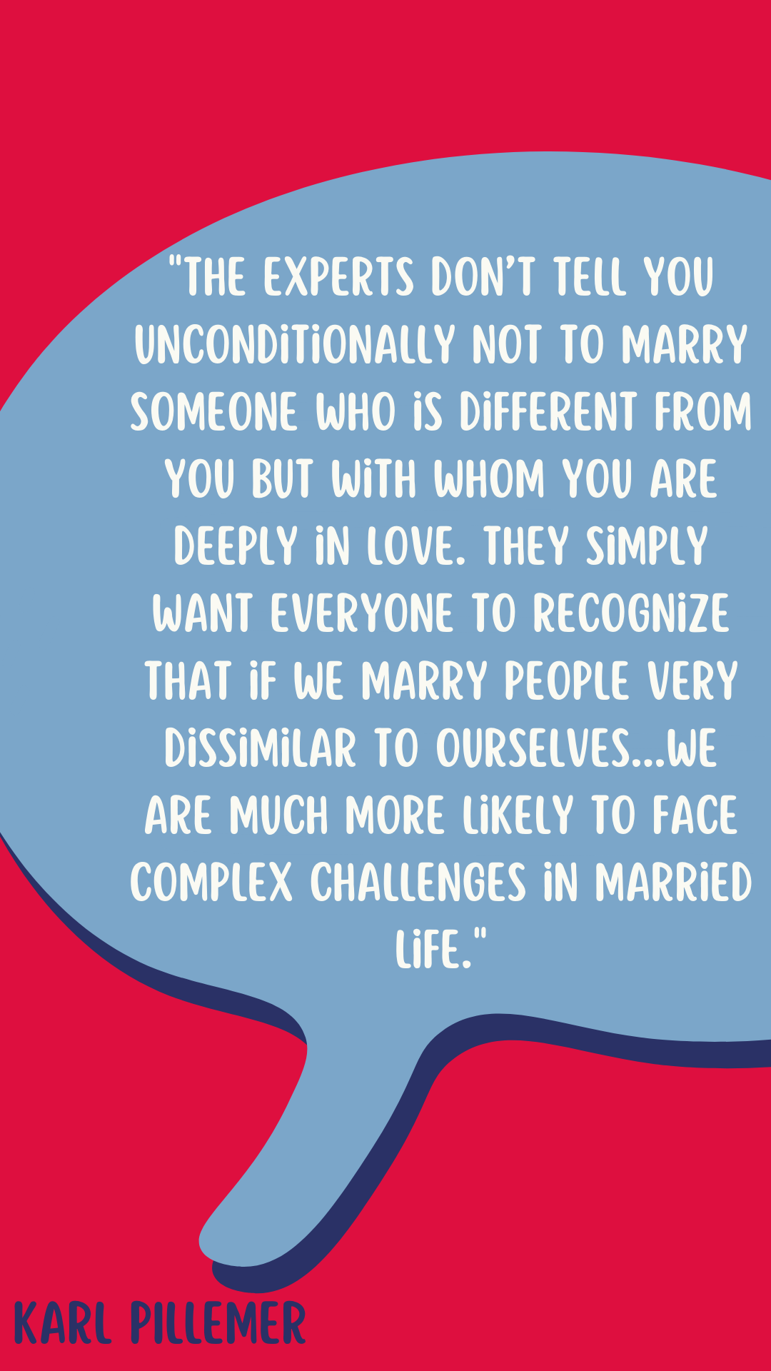 “The experts don’t tell you unconditionally not to marry someone who is different from you but with whom you are deeply in love. They simply want everyone to recognize that if we marry people very dissimilar to ourselves, and in particular with divergent values, we are much more likely to face complex challenges in married life,” said Karl Pillemer.