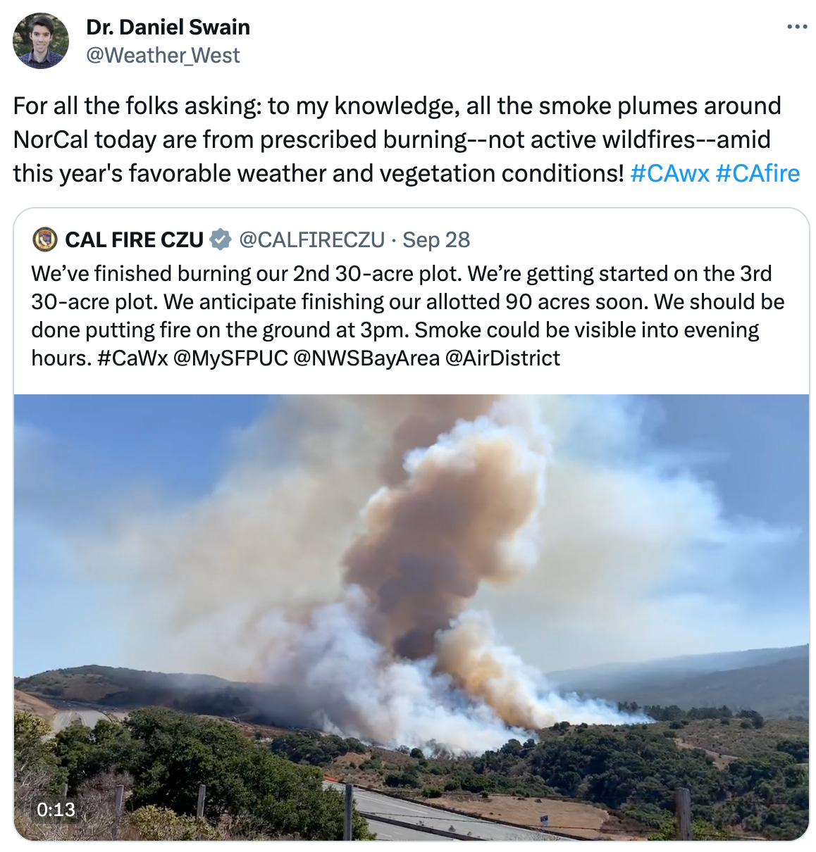  Dr. Daniel Swain @Weather_West For all the folks asking: to my knowledge, all the smoke plumes around NorCal today are from prescribed burning--not active wildfires--amid this year's favorable weather and vegetation conditions! #CAwx #CAfire Quote CAL FIRE CZU @CALFIRECZU · Sep 28 We’ve finished burning our 2nd 30-acre plot. We’re getting started on the 3rd 30-acre plot. We anticipate finishing our allotted 90 acres soon. We should be done putting fire on the ground at 3pm. Smoke could be visible into evening hours. #CaWx @MySFPUC @NWSBayArea @AirDistrict