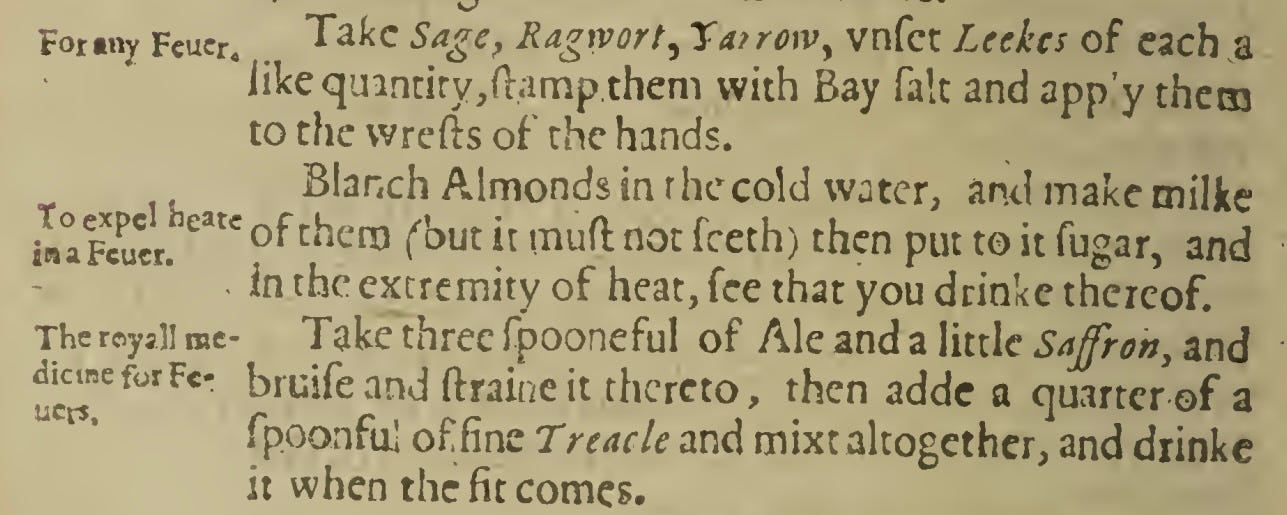 For«ny Fcucr. Take Sage, Ragrvort, Ta/rowy vnfet Leekcs of each a like quintity,ftamp them with Bay fait and app’y them to the wrefts of the hands. Blanch Almonds in the cold water, and make milke snaFcucn earc of chen3 f’out i: not fceth) then put to it fugar, and in the extremity of heat, fee that you drinke thereof. Take three fpooneful of Ale and a little Saffron, and bruifeand ftraineit thereto, then adde a quarter of a fpoonfu.1 offine Treacle and mixt altogether, and drinke it when the fit comes.