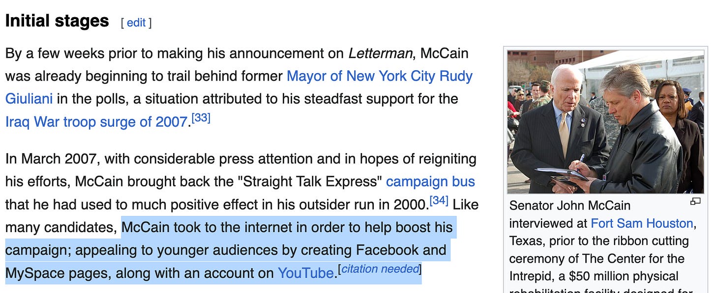 Screenshot of a section of McCain’s 2008 campaign wikipedia page Initial stages[edit]  By a few weeks prior to making his announcement on Letterman, McCain was already beginning to trail behind former Mayor of New York City Rudy Giuliani in the polls, a situation attributed to his steadfast support for the Iraq War troop surge of 2007.[33] In March 2007, with considerable press attention and in hopes of reigniting his efforts, McCain brought back the "Straight Talk Express" campaign bus that he had used to much positive effect in his outsider run in 2000.[34]  The following text is highlighted: Like many candidates, McCain took to the internet in order to help boost his campaign; appealing to younger audiences by creating Facebook and MySpace pages, along with an account on YouTube.[citation needed] There is also a photo of McCain standing next to a white male reporter taking notes on a notepad: Senator John McCain interviewed at Fort Sam Houston, Texas, prior to the ribbon cutting ceremony of The Center for the Intrepid, a $50 million physical rehabilitation facility designed for servicemembers wounded in Operations Iraqi Freedom and Enduring Freedom. January 29, 2007.