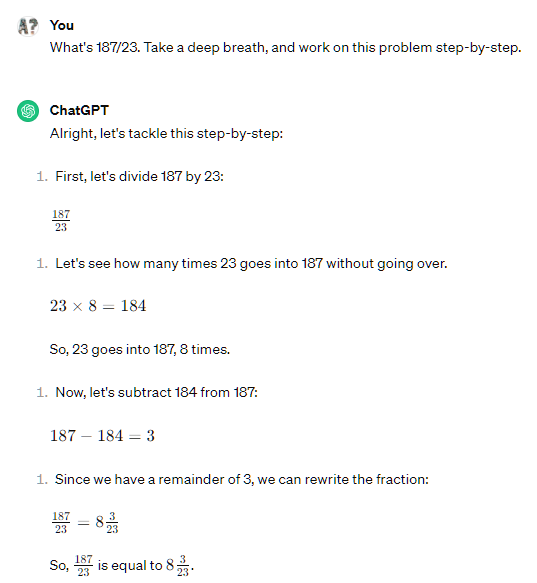 What's 187/23. Take a deep breath, and work on this problem step-by-step. ChatGPT Alright, let's tackle this step-by-step: First, let's divide 187 by 23: 187 23 23 187 ​ Let's see how many times 23 goes into 187 without going over. 23 × 8 = 184 23×8=184 So, 23 goes into 187, 8 times. Now, let's subtract 184 from 187: 187 − 184 = 3 187−184=3 Since we have a remainder of 3, we can rewrite the fraction: 187 23 = 8 3 23 23 187 ​ =8 23 3 ​ So, 187 23 23 187 ​ is equal to 8 3 23 8 23 3 ​ .