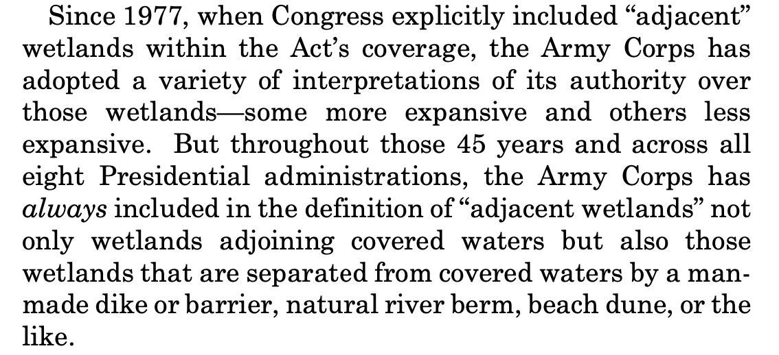Since 1977, when Congress explicitly included “adjacent” wetlands within the Act’s coverage, the Army Corps has adopted a variety of interpretations of its authority over those wetlands—some more expansive and others less expansive. But throughout those 45 years and across all eight Presidential administrations, the Army Corps has always included in the definition of “adjacent wetlands” not only wetlands adjoining covered waters but also those wetlands that are separated from covered waters by a man- made dike or barrier, natural river berm, beach dune, or the like.