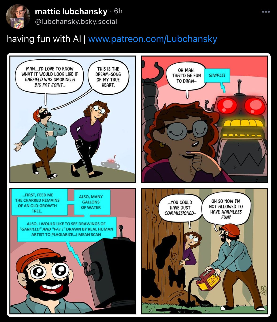 Mattie Lubchansky posted a comic: “having fun with AI” First panel: “Man… I’d love to know what it would look like if Garfield was smoking a big fat joint,” says red hat guy. “This is the Dream-song of my true heart.” The Mattie character looks kind of skeptical, but in panel two starts to say “Oh man, that’d be fun to draw—” before being rudely interrupted by a robot with (again!) glowing red eyes and yellow mouth squares that looks suspiciously like human teeth, who bleeps “SIMPLE!” In the third panel the robot tells a rapt red hat guy “…FIRST FEED ME THE CHARRED REMAINS OF AN OLD-GROWTH TREE. ALSO, MANY GALLONS OF WATER. ALSO I WOULD LIKE TO SEE DRAWINGS OF “GARFIELD” AND “A FAT J” DRAWN BY REAL HUMAN ARTIST TO PLAGIARIZE… I MEAN SCAN.” In the last panel, Mattie peeks around the trunk of a tree and says “you could have just commissioned—” but red hat guy, intent on dumping gasoline on the old growth tree, protests “Oh so now I’m not allowed to have harmless fun?” 