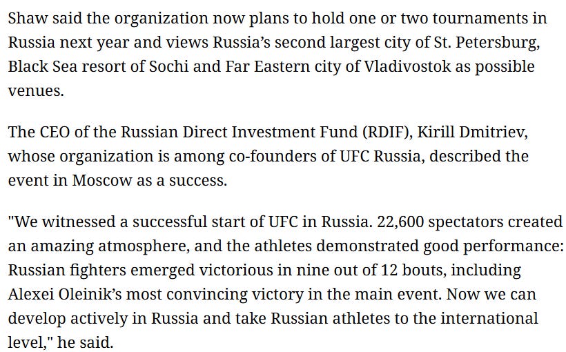 Shaw said the organization now plans to hold one or two tournaments in Russia next year and views Russia’s second largest city of St. Petersburg, Black Sea resort of Sochi and Far Eastern city of Vladivostok as possible venues.  The CEO of the Russian Direct Investment Fund (RDIF), Kirill Dmitriev, whose organization is among co-founders of UFC Russia, described the event in Moscow as a success.  "We witnessed a successful start of UFC in Russia. 22,600 spectators created an amazing atmosphere, and the athletes demonstrated good performance: Russian fighters emerged victorious in nine out of 12 bouts, including Alexei Oleinik’s most convincing victory in the main event. Now we can develop actively in Russia and take Russian athletes to the international level," he said.