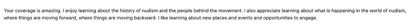 Your coverage is amazing. I enjoy learning about the history of nudism and the people behind the movement. I also appreciate learning about what is happening in the world of nudism, where things are moving forward, where things are moving backward. I like learning about new places and events and opportunities to engage.