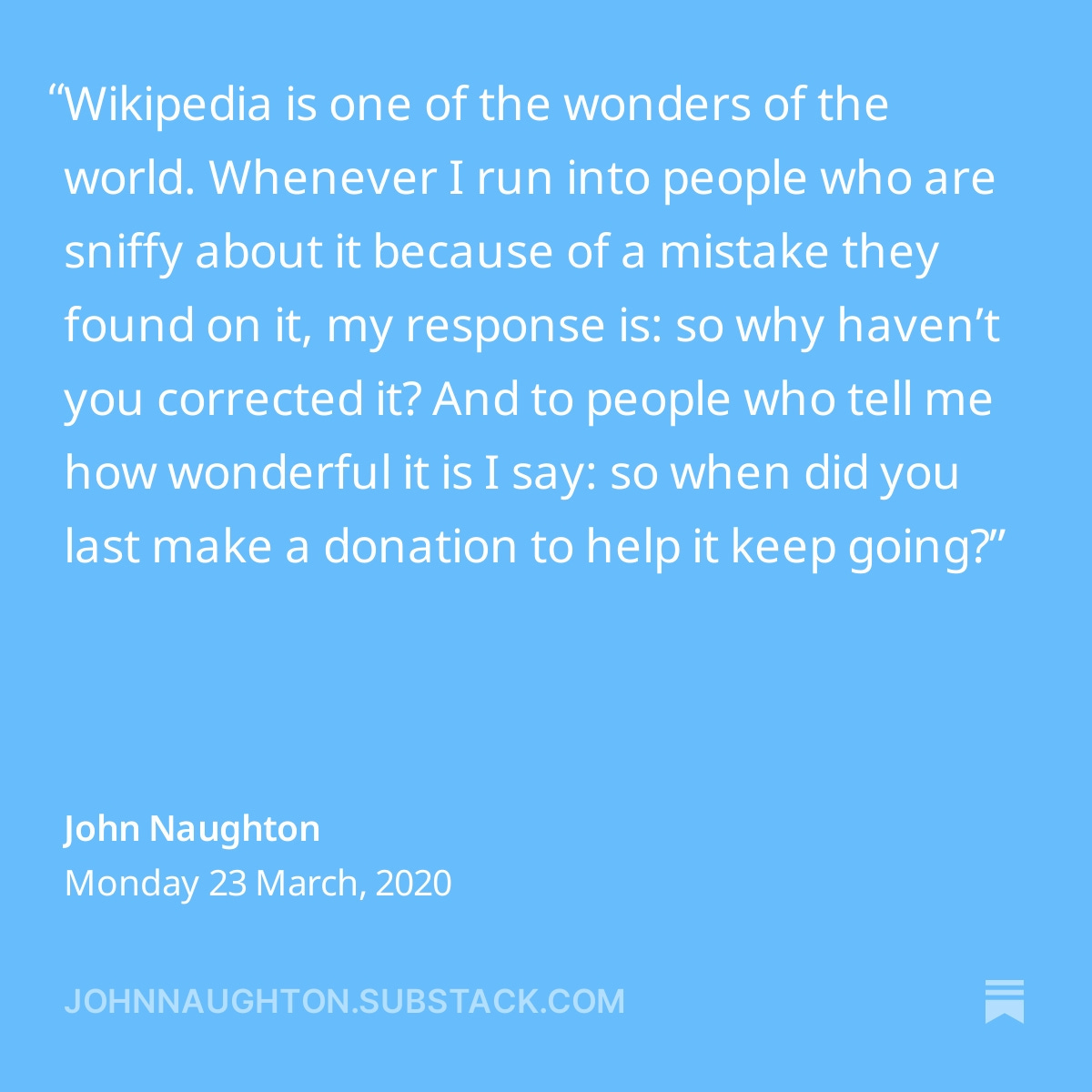 A screenshot from John Naughton’s post on Monday, 23 March, 2020 on johnnaughton.substack.com: “Wikipedia is one of the wonders of the world. Whenever I run into people who are sniffy about it because of a mistake they found on it, my response is: so why haven’t you corrected it? And to people who tell me how wonderful it is I say: so when did you last make a donation to help it keep going?”