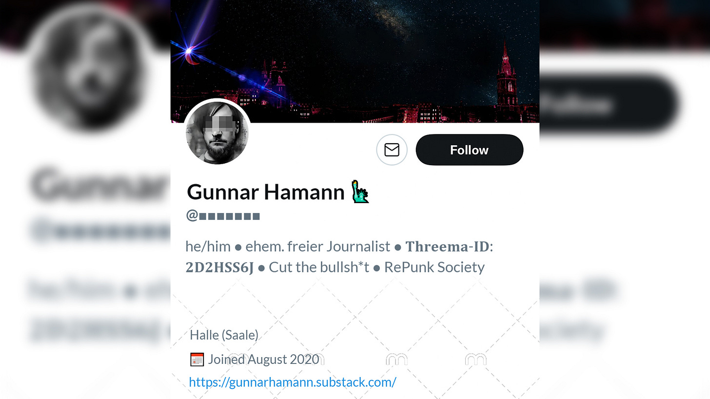 Name: Gunnar Hamann? @[zensiert] Bio: he/him ● ehem. freier Journalist ● 𝐓𝐡𝐫𝐞𝐞𝐦𝐚-𝐈𝐃: 𝟐𝐃𝟐𝐇𝐒𝐒𝟔𝐉 ● Cut the bullsh*t ● RePunk Society. Ort: Halle (Saale). Link: Geht zu diesem Substack. Profilbild und Hintergrund erinnern an jemanden.