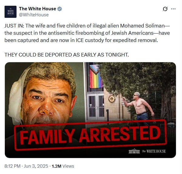 screenshot of White House tweet reading "JUST IN: The wife and five children of illegal alien Mohamed Soliman—the suspect in the antisemitic firebombing of Jewish Americans—have been captured and are now in ICE custody for expedited removal. THEY COULD BE DEPORTED AS EARLY AS TONIGHT.' below it is a pair of photos of Soliman, one with his face bandaged after he burned himself, the other of him shirtless on a lawn after the attack, with a photoshopped diagonal label reading 'FAMILY ARRESTED' in red letters, in a stencil or government-stamp font. screenshot of White House tweet reading "JUST IN: The wife and five children of illegal alien Mohamed Soliman—the suspect in the antisemitic firebombing of Jewish Americans—have been captured and are now in ICE custody for expedited removal. THEY COULD BE DEPORTED AS EARLY AS TONIGHT.' below it is a pair of photos of Soliman, one with his face bandaged after he burned himself, the other of him shirtless on a lawn after the attack, with a photoshopped diagonal label reading 'FAMILY ARRESTED' in red letters, in a stencil or government-stamp font.