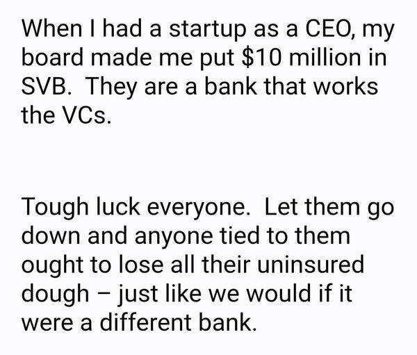 May be an image of text that says 'When I had a startup as a CEO, my board made me put $10 million in SVB. They are a bank that works the VCs. Tough luck everyone. Let them go down and anyone tied to them ought to lose all their uninsured dough just like we would if it were a different bank.'