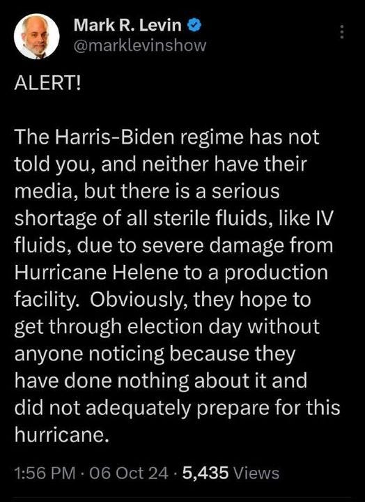 May be an image of 1 person and text that says 'Mark MarkR.Levin R. Levin @marklevinshow ALERT! The Harris-Bide regime has not told you, and neither have their media, but there is a serious shortage of all sterile fluids, like IV fluids, due to severe damage from Hurricane Helene to a production facility. Obviously, they hope to get through election day without anyone noticing because they have done nothing about it and did not adequately prepare for this hurricane. 1:56 PM 06Oct24 5,435 Views'