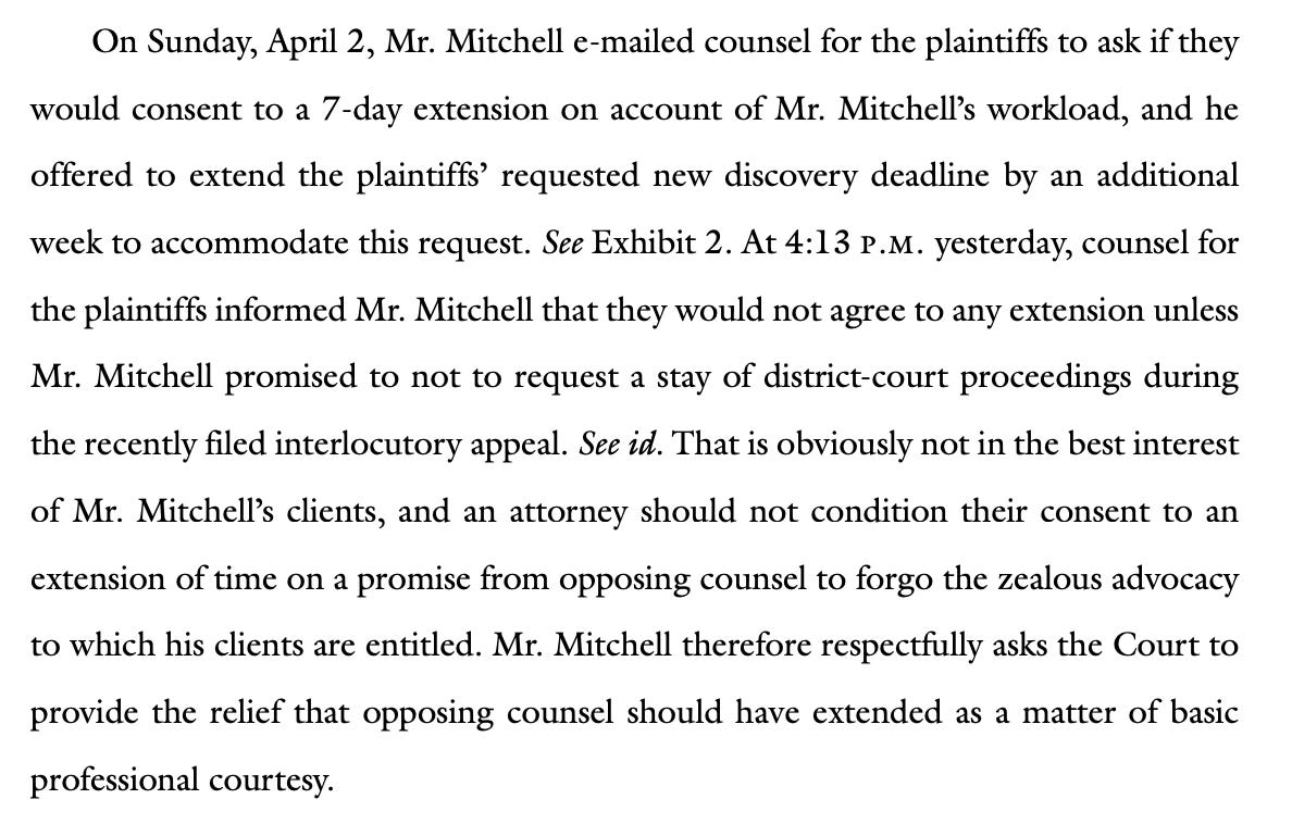 On Sunday, April 2, Mr. Mitchell e-mailed counsel for the plaintiffs to ask if they would consent to a 7-day extension on account of Mr. Mitchell’s workload, and he offered to extend the plaintiffs’ requested new discovery deadline by an additional week to accommodate this request. See Exhibit 2. At 4:13 .. yesterday, counsel for the plaintiffs informed Mr. Mitchell that they would not agree to any extension unless Mr. Mitchell promised to not to request a stay of district-court proceedings during the recently filed interlocutory appeal. See id. That is obviously not in the best interest of Mr. Mitchell’s clients, and an attorney should not condition their consent to an extension of time on a promise from opposing counsel to forgo the zealous advocacy to which his clients are entitled. Mr. Mitchell therefore respectfully asks the Court to provide the relief that opposing counsel should have extended as a matter of basic professional courtesy.