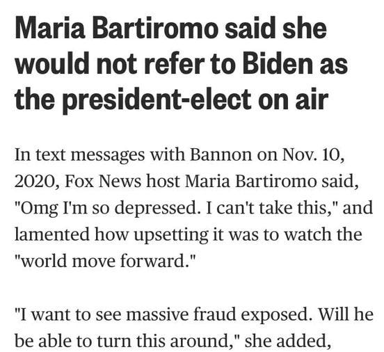 May be an image of text that says 'Maria Bartiromo said she would not refer to Biden as the president-elect on air In text messages with Bannon on Nov. 10, 2020 Fox News host Maria Bartiromo said, "Omg I'm so depressed. I can't take this,' and lamented how upsetting it was to watch the "world move forward." "I want to see massive fraud exposed. Will he be able to turn this around," she added,'
