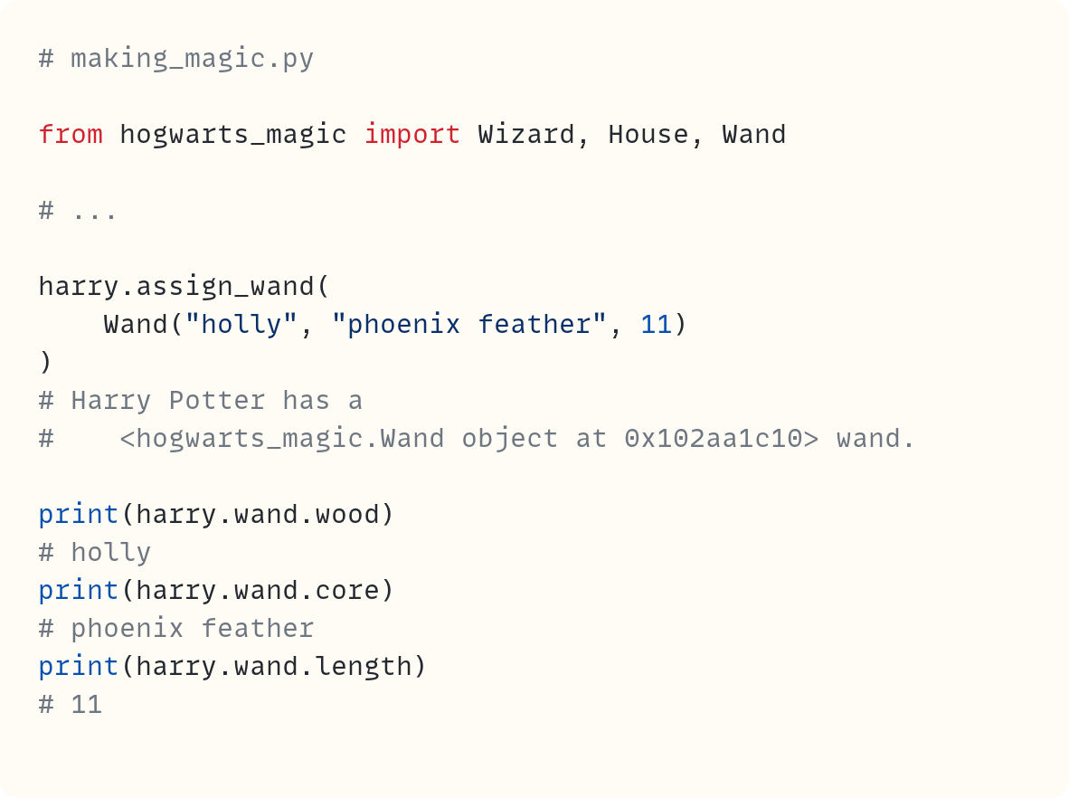 # making_magic.py  from hogwarts_magic import Wizard, House, Wand  # ...  harry.assign_wand(     Wand("holly", "phoenix feather", 11) ) # Harry Potter has a #    <hogwarts_magic.Wand object at 0x102aa1c10> wand.  print(harry.wand.wood) # holly print(harry.wand.core) # phoenix feather print(harry.wand.length) # 11