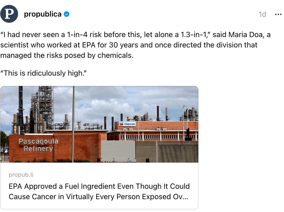 propublica's profile picture propublica 1d “I had never seen a 1-in-4 risk before this, let alone a 1.3-in-1,” said Maria Doa, a scientist who worked at EPA for 30 years and once directed the division that managed the risks posed by chemicals. “This is ridiculously high.” EPA Approved a Fuel Ingredient Even Though It Could Cause Cancer in Virtually Every Person Exposed Over a Lifetime propub.li EPA Approved a Fuel Ingredient Even Though It Could Cause Cancer in Virtually Every Person Exposed Over a Lifetime