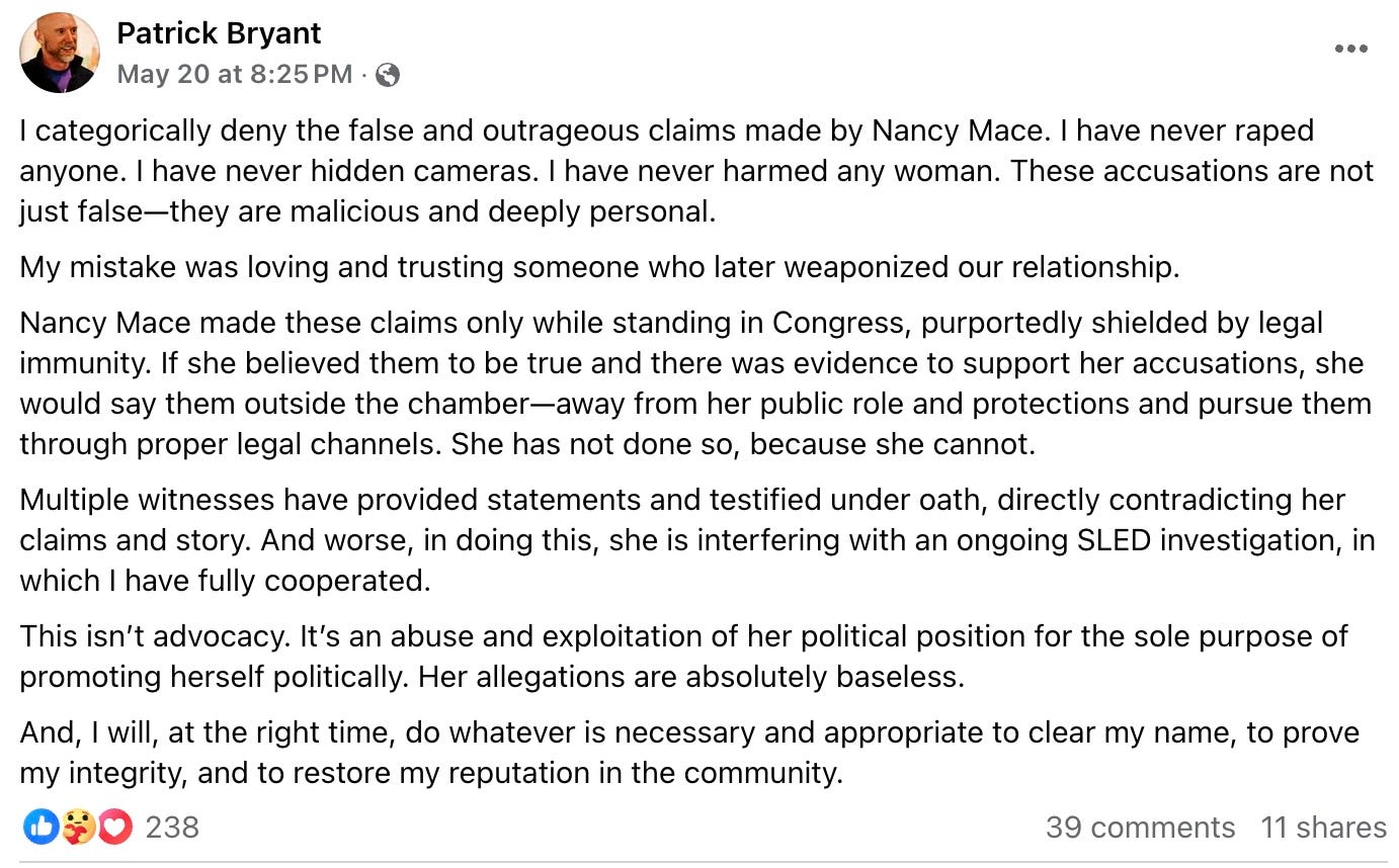 I categorically deny the false and outrageous claims made by Nancy Mace. I have never raped anyone. I have never hidden cameras. I have never harmed any woman. These accusations are not just false—they are malicious and deeply personal. My mistake was loving and trusting someone who later weaponized our relationship. Nancy Mace made these claims only while standing in Congress, purportedly shielded by legal immunity. If she believed them to be true and there was evidence to support her accusations, she would say them outside the chamber—away from her public role and protections and pursue them through proper legal channels. She has not done so, because she cannot. Multiple witnesses have provided statements and testified under oath, directly contradicting her claims and story. And worse, in doing this, she is interfering with an ongoing SLED investigation, in which I have fully cooperated. This isn’t advocacy. It’s an abuse and exploitation of her political position for the sole purpose of promoting herself politically. Her allegations are absolutely baseless. And, I will, at the right time, do whatever is necessary and appropriate to clear my name, to prove my integrity, and to restore my reputation in the community. I categorically deny the false and outrageous claims made by Nancy Mace. I have never raped anyone. I have never hidden cameras. I have never harmed any woman. These accusations are not just false—they are malicious and deeply personal. My mistake was loving and trusting someone who later weaponized our relationship. Nancy Mace made these claims only while standing in Congress, purportedly shielded by legal immunity. If she believed them to be true and there was evidence to support her accusations, she would say them outside the chamber—away from her public role and protections and pursue them through proper legal channels. She has not done so, because she cannot. Multiple witnesses have provided statements and testified under oath, directly contradicting her claims and story. And worse, in doing this, she is interfering with an ongoing SLED investigation, in which I have fully cooperated. This isn’t advocacy. It’s an abuse and exploitation of her political position for the sole purpose of promoting herself politically. Her allegations are absolutely baseless. And, I will, at the right time, do whatever is necessary and appropriate to clear my name, to prove my integrity, and to restore my reputation in the community.
