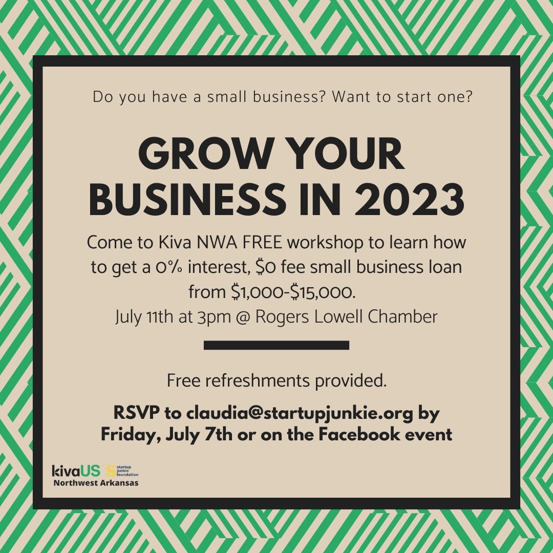 May be an image of text that says 'Do you have a small business? Want to start one? GROW YOUR BUSINESS IN 2023 Come to Kiva NWA FREE workshop to learn how to get a 0% interest, $o fee small business loan from $1,000-$15,000. July 11th at 3pm @ Rogers Lowell Chamber Free refreshments provided. RSVP to claudia@startupjunkie.org by Friday, July 7th or on the Facebook event kivaUS Northwest Arkansas'
