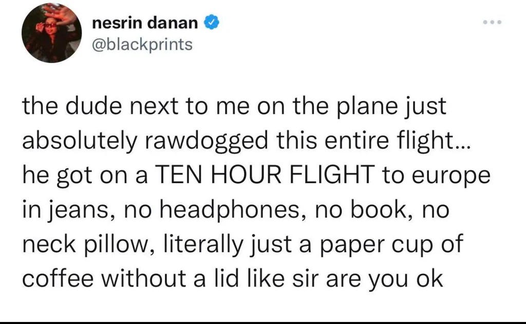 Tweet from nesrin danan (@blackprints) that reads: "the dude next to me on the plane just absolutely rawdogged this entire flight... he got on a TEN HOUR FLIGHT to europe in jeans, no headphones, no book, no neck pillow, literally just a paper cup of coffee without a lid like sir are you ok"