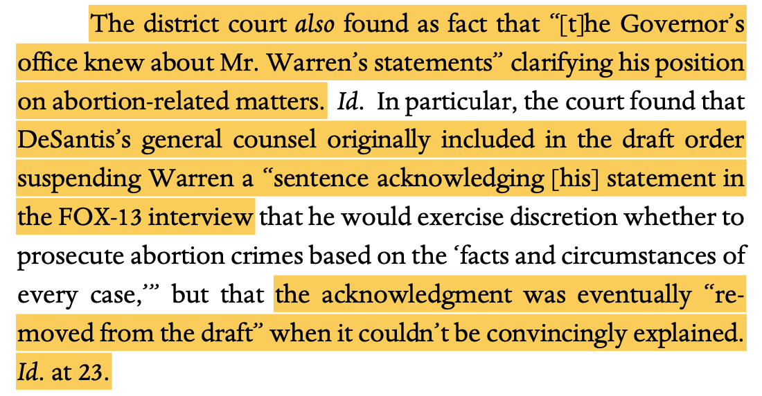 The district court also found as fact that “[t]he Governor’s office knew about Mr. Warren’s statements” clarifying his position on abortion-related matters. Id. In particular, the court found that DeSantis’s general counsel originally included in the draft order suspending Warren a “sentence acknowledging [his] statement in the FOX-13 interview that he would exercise discretion whether to prosecute abortion crimes based on the ‘facts and circumstances of every case,’” but that the acknowledgment was eventually “re- moved from the draft” when it couldn’t be convincingly explained. Id. at 23.