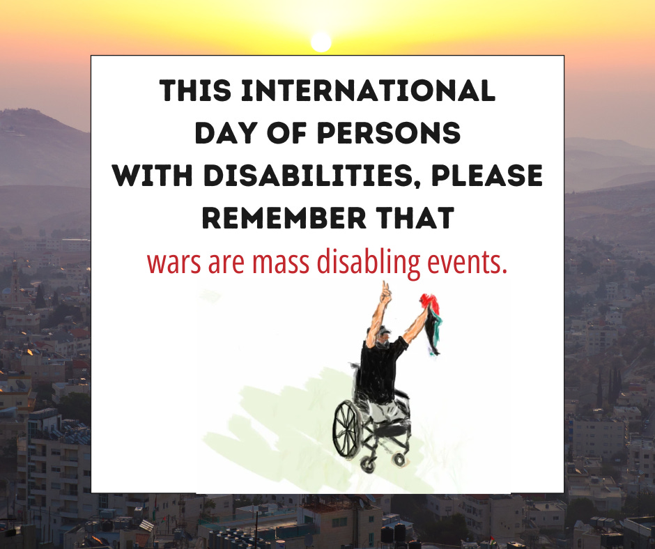 a photo in Palestine during the sunset with text overlapping - "This international day of persons with disabilities, please remember that wars are mass disabling events."  Under the text is a digital sketch drawing by Kalyn Heffernan of Ibrahim Abu Thurayeh on the front lines in Gaza. Holding high a peace sign and the Palestinian flag in a wheelchair as a double amputee with no legs. Shot and killed by israeli soldiers at 29 yrs old after being shot losing both his legs for protesting