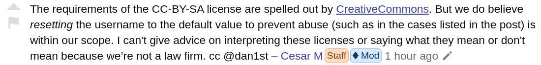 The requirements of the CC-BY-SA license are spelled out by CreativeCommons. But we do believe resetting the username to the default value to prevent abuse (such as in the cases listed in the post) is within our scope. I can't give advice on interpreting these licenses or saying what they mean or don't mean because we’re not a law firm. cc @dan1st –  Cesar M