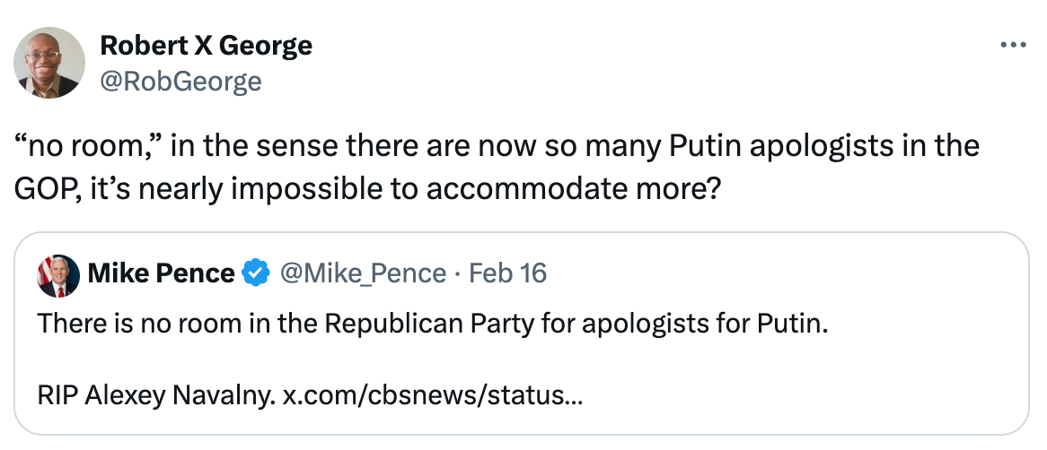 Robert X George @RobGeorge “no room,” in the sense there are now so many Putin apologists in the GOP, it’s nearly impossible to accommodate more? Quote Mike Pence @Mike_Pence · Feb 16 There is no room in the Republican Party for apologists for Putin.   RIP Alexey Navalny. x.com/cbsnews/status…