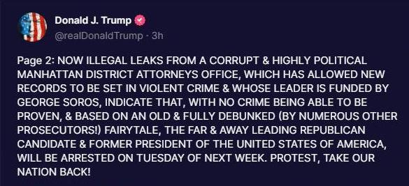 May be an image of text that says 'Donald J. Trump @realDonaldTrump 3h Page 2: NOW ILLEGAL LEAKS FROM A CORRUPT & HIGHLY POLITICAL MANHATTAN DISTRICT ATTORNEYS OFFICE, WHICH HAS ALLOWED NEW RECORDS ΤΟ BE SET IN VIOLENT CRIME & WHOSE LEADER IS FUNDED BY GEORGE SOROS, INDICATE THAT, WITH NO CRIME BEING ABLE ΤΟ BE PROVEN, & BASED ON ΑΝ OLD & FULLY DEBUNKED (BY NUMEROUS OTHER PROSECUTORS!) FAIRYTALE, THE FAR & AWAY LEADING REPUBLICAN CANDIDATE & FORMER PRESIDENT OF THE UNITED STATES OF AMERICA, WILL BE ARRESTED ON TUESDAY OF NEXT WEEK. PROTEST, TAKE OUR NATION BACK!'