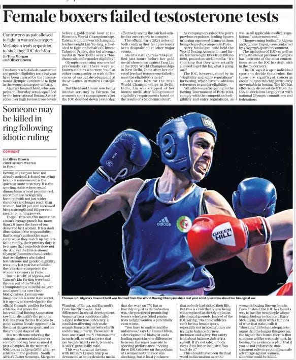 Female boxers failed testosterone tests Controversy as pair allowed to fight in women’s category Mcguigan leads opposition to ‘shocking’ IOC decision The Daily Telegraph30 Jul 2024By Tom Morgan and Oliver Brown Two boxers who failed testosterone and gender eligibility tests last year have been cleared by the International Olympic Committee to fight in the women’s category in Paris. Algeria’s Imane Khelif, who competes on Thursday, was disqualified by the International Boxing Association over high testosterone levels before a gold-medal bout at the Women’s World Championships. Taiwan’s double world champion, featherweight Lin Yu-ting, scheduled to fight on behalf of Chinese Taipei on Friday, also lost a bronze medal in New Delhi over a “biochemical test for gender eligibility”. Olympic organising sources had previously said there were no known athletes who were “out” as either transgender or with differences of sexual development at these Games in women’s categories. But Khelif and Lin are now facing intense scrutiny by fairness for women’s sport campaigners after the IOC doubled down yesterday, effectively saying the pair had satisfied its own criteria to compete. The official Paris 2024 notes on both confirm they had previously been disqualified at other major events. Khelif ’s state she was “disqualified just hours before her gold medal showdown against Yang Liu at the 2023 World Championships in New Delhi, India after her elevated levels of testosterone failed to meet the eligibility criteria”. Lin’s state how “at the 2023 World Championships in Delhi, India, Lin was stripped of her bronze medal after failing to meet eligibility requirements based on the results of a biochemical test”. As campaigners raised the pair’s previous expulsion, leading figures in boxing expressed dismay at them being cleared to compete in Paris. Barry Mcguigan, who held the World Boxing Association and lineal featherweight titles from 1985 to 1986, posted on social media: “It’s shocking that they were actually allowed to get this far, what is going on?” The IOC, however, stood by its “eligibility and entry regulations” for boxing, which have no obvious references to gender eligibility. “All athletes participating in the Boxing Tournament of Paris 2024 comply with the competition’s eligibility and entry regulations, as well as all applicable medical regulations,” a statement read. The governing bodies for Algeria and Chinese Taipei, were contacted by Telegraph Sport for comment. The inclusion of DSD as well as trans athletes at previous Olympics has been one of the most contentious issues the IOC has dealt with in the modern era. The IOC says it is up to individual sports to decide their rules. But there are significant concerns about the system being particularly unworkable in boxing. The IOC has effectively divorced itself from the IBA so decisions largely rest with national Olympic committees and federations. Article Name:Female boxers failed testosterone tests Publication:The Daily Telegraph Author:By Tom Morgan and Oliver Brown Start Page:7 End Page:7