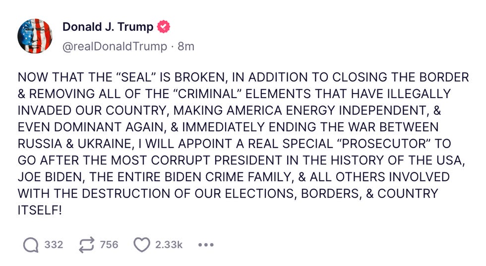NOW THAT THE \u201cSEAL\u201d IS BROKEN, IN ADDITION TO CLOSING THE BORDER & REMOVING ALL OF THE \u201cCRIMINAL\u201d ELEMENTS THAT HAVE ILLEGALLY INVADED OUR COUNTRY, MAKING AMERICA ENERGY INDEPENDENT, & EVEN DOMINANT AGAIN, & IMMEDIATELY ENDING THE WAR BETWEEN RUSSIA & UKRAINE, I WILL APPOINT A REAL SPECIAL \u201cPROSECUTOR\u201d TO GO AFTER THE MOST CORRUPT PRESIDENT IN THE HISTORY OF THE USA, JOE BIDEN, THE ENTIRE BIDEN CRIME FAMILY, & ALL OTHERS INVOLVED WITH THE DESTRUCTION OF OUR ELECTIONS, BORDERS, & COUNTRY ITSELF!