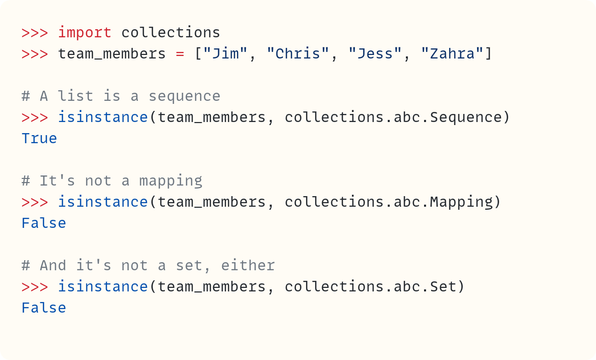 >>> import collections >>> team_members = ["Jim", "Chris", "Jess", "Zahra"]  # A list is a sequence >>> isinstance(team_members, collections.abc.Sequence) True  # It's not a mapping >>> isinstance(team_members, collections.abc.Mapping) False  # And it's not a set, either >>> isinstance(team_members, collections.abc.Set) False