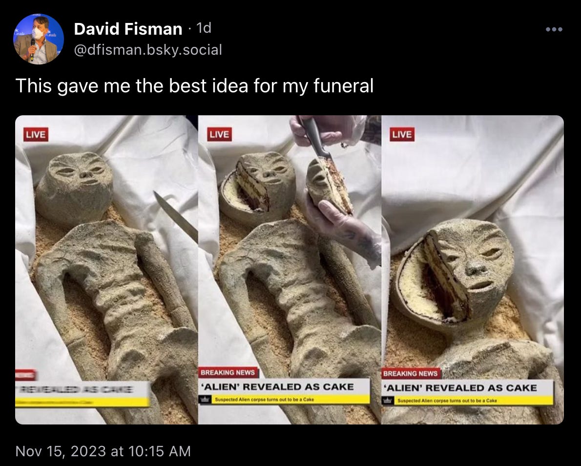 David Fisman posted: “This gave me the best idea for my funeral” above a series of screenshots captioned “‘Alien’ revealed as cake” with a cake in the shape of that Mexican alien that went around the web recently being cut. It’s pretty good.   