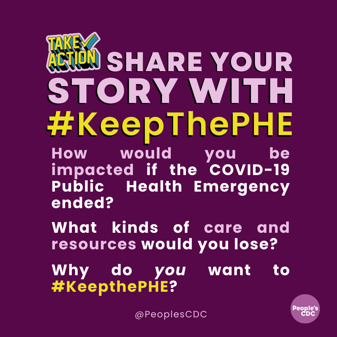 On a deep purple background, pink text reads, in all caps, “SHARE YOUR STORY WITH…” Then, in yellow text, “...#KeepThePHE.” Below that, pink and white text reads, “How would you be impacted if the COVID-19 Public Health Emergency ended? What kinds of care and resources would you lose? Why do you want to #KeepThePHE?” At the bottom is “@PeoplesCDC” in pink with a light purple PeoplesCDC logo in the bottom right hand corner.