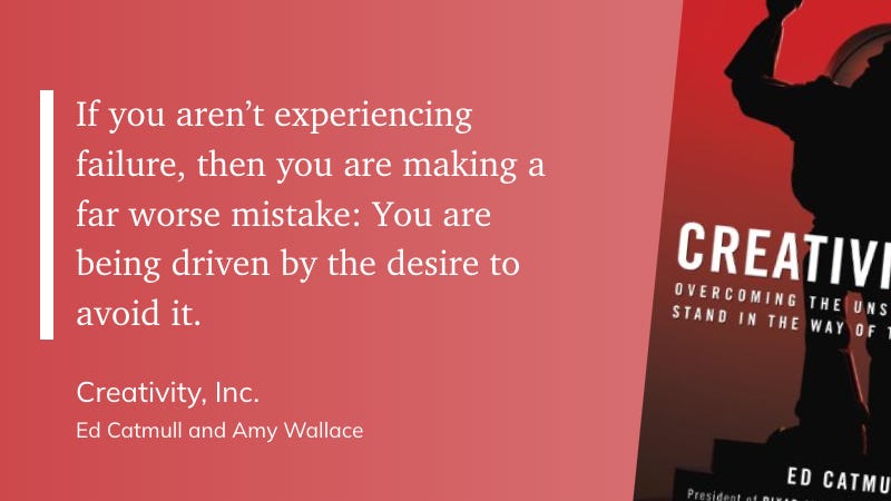 “If you aren’t experiencing failure, then you are making a far worse mistake: You are being driven by the desire to avoid it.” - Ed Catmull and Amy Wallace: Creativity, Inc.