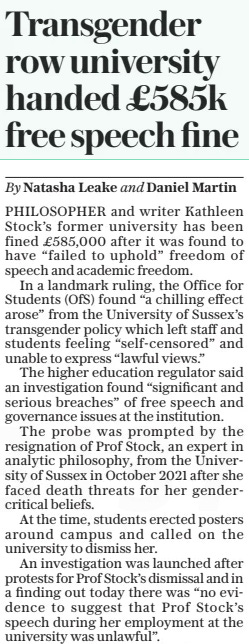 Transgender row university handed £585k free speech fine The Daily Telegraph26 Mar 2025By Natasha Leake and Daniel Martin PHILOSOPHER and writer Kathleen Stock’s former university has been fined £585,000 after it was found to have “failed to uphold” freedom of speech and academic freedom.  In a landmark ruling, the Office for Students (OFS) found “a chilling effect arose” from the University of Sussex’s transgender policy which left staff and students feeling “self-censored” and unable to express “lawful views.”  The higher education regulator said an investigation found “significant and serious breaches” of free speech and governance issues at the institution.  The probe was prompted by the resignation of Prof Stock, an expert in analytic philosophy, from the University of Sussex in October 2021 after she faced death threats for her gendercritical beliefs.  At the time, students erected posters around campus and called on the university to dismiss her.  An investigation was launched after protests for Prof Stock’s dismissal and in a finding out today there was “no evidence to suggest that Prof Stock’s speech during her employment at the university was unlawful”.  The OFS said: “Staff and students may have self-censored as a result of the policy because they were concerned about being in breach of the policy and potentially facing disciplinary action for expressing lawful views.”  It added that Prof Stock was an example of the “chilling effect”, as she “became more cautious” about her statements on gender at the university.  The OFS said: “Prof Stock said that she became more cautious in her expression of gender critical views as a result of the policy.  “There were some views she did not feel able to express, and therefore teach, despite those views being lawful. Other staff and students may have felt similarly unable to express these, or other, lawful views.”  Prof Stock is now a founding fellow at the University of Austin, in Texas, a new “anti-cancel culture” university.  The investigation also found that the university “may not have complied, or acted compatibly, with some of their legal obligations” in relation to the university’s transgender policy”  Commenting on the investigation, Arif Ahmed, Director for Freedom of Speech and Academic Freedom at the OFS, said: “These are significant and serious breaches of the Ofs’s requirements.”  Helen Joyce, director of advocacy at human rights charity Sex Matters, told The Telegraph: “It is gratifying to see Professor Kathleen Stock vindicated after sustained bullying and harassment drove her out of her job.”  Sasha Roseneil, vice chancellor of the University of Sussex, said the fine was “wholly disproportionate” and that the university had defended Prof Stock’s right to express “lawful beliefs”.  She said the ruling made it “virtually impossible for universities to prevent abuse, harassment or bullying”, or “to protect groups subject to harmful propaganda”.  Article Name:Transgender row university handed £585k free speech fine Publication:The Daily Telegraph Author:By Natasha Leake and Daniel Martin Start Page:9 End Page:9