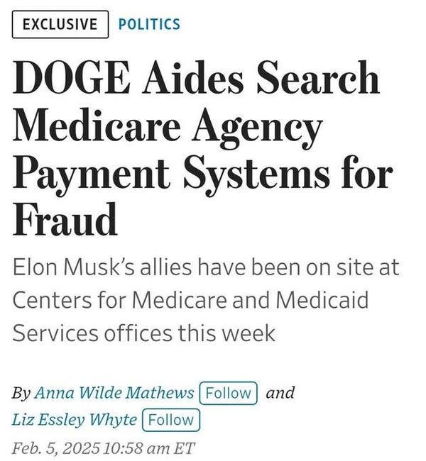 May be an image of text that says 'EXCLUSIVE POLITICS DOGE Aides Search Medicare Agency Payment Systems for Fraud Elon Musk's allies have been On site at Centers for Medicare and Medicaid Services offices this week By Anna Wilde Mathews Follow Liz Essley Whyte Follow Feb. 5, 2025 10:58 am ET and'