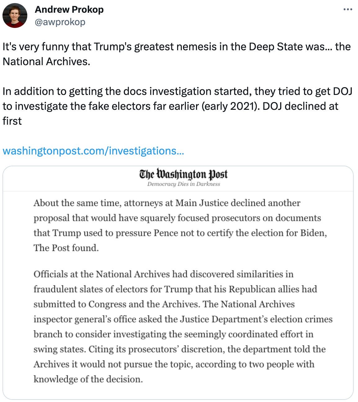  See new Tweets Conversation Andrew Prokop @awprokop It's very funny that Trump's greatest nemesis in the Deep State was... the National Archives.  In addition to getting the docs investigation started, they tried to get DOJ to investigate the fake electors far earlier (early 2021). DOJ declined at first   https://washingtonpost.com/investigations/2023/06/19/fbi-resisted-opening-probe-into-trumps-role-jan-6-more-than-year/