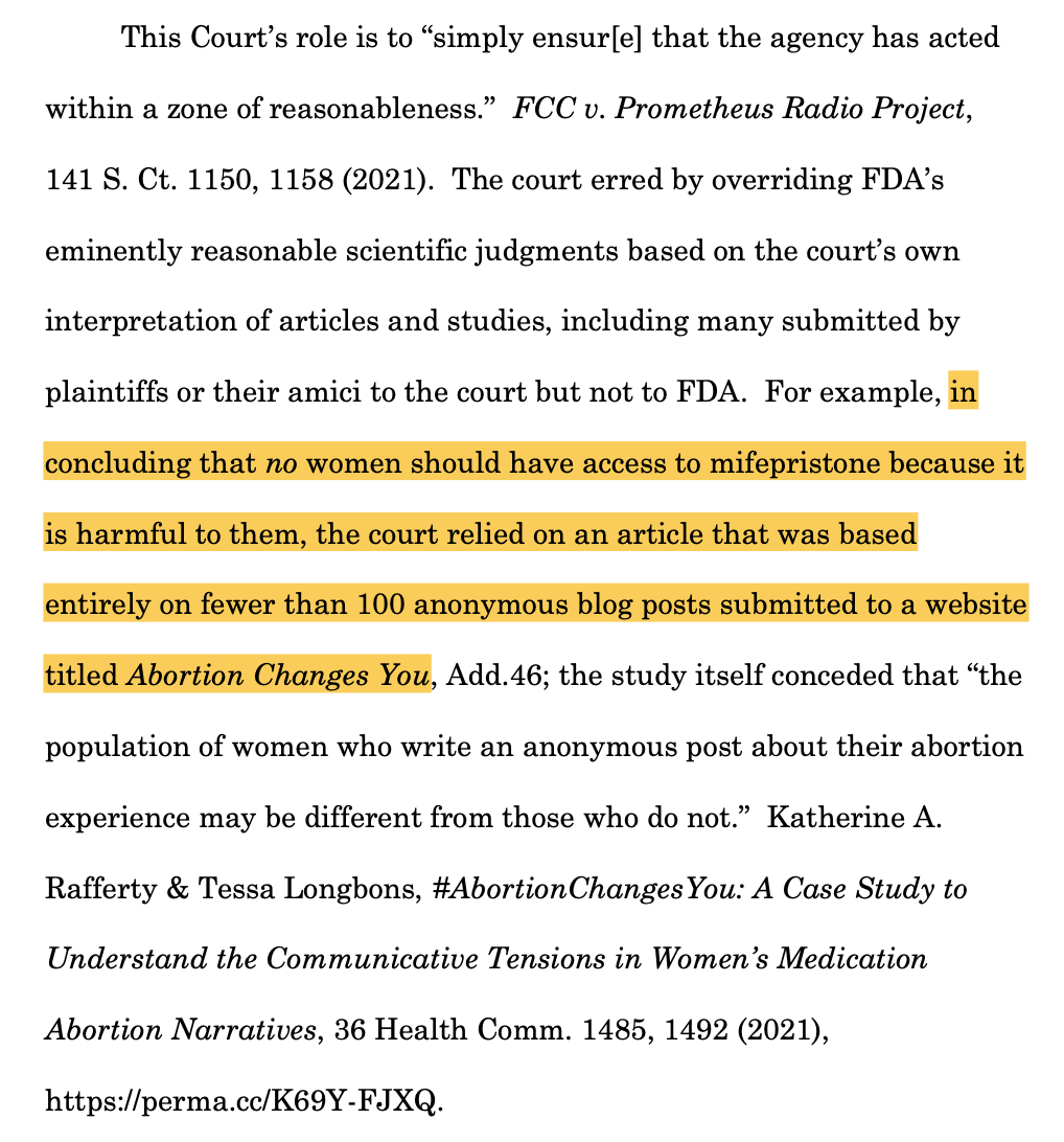 This Court’s role is to “simply ensur[e] that the agency has acted within a zone of reasonableness.” FCC v. Prometheus Radio Project, 141 S. Ct. 1150, 1158 (2021). The court erred by overriding FDA’s eminently reasonable scientific judgments based on the court’s own interpretation of articles and studies, including many submitted by plaintiffs or their amici to the court but not to FDA. For example, in concluding that no women should have access to mifepristone because it is harmful to them, the court relied on an article that was based entirely on fewer than 100 anonymous blog posts submitted to a website titled Abortion Changes You, Add.46; the study itself conceded that “the population of women who write an anonymous post about their abortion experience may be different from those who do not.” Katherine A. Rafferty & Tessa Longbons, #AbortionChangesYou: A Case Study to Understand the Communicative Tensions in Women’s Medication Abortion Narratives, 36 Health Comm. 1485, 1492 (2021), https://perma.cc/K69Y-FJXQ.