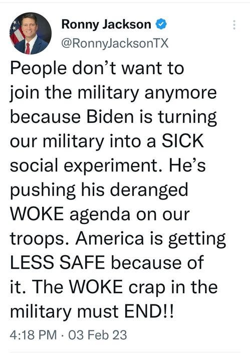 May be an image of 1 person and text that says 'Ronny Jackson @RonnyJacksonTX People don't want to join the military anymore because Biden is turning our military into a SICK social experiment. He's pushing his deranged WOKE agenda on our troops. America is getting LESS SAFE because of it. The WOKE crap in the military must END!! 4:18 PM .03 03 Feb 23'