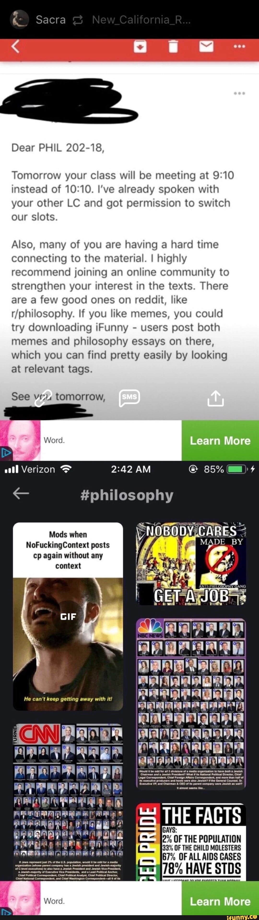 Sacra Ca Dear PHIL 202-18, Tomorrow your class will be meeting at instead of I've already spoken with your other LC and got permission to switch our slots. Also, many of you are having a hard time connecting to the material. I highly recommend joining an online community to strengthen your interest in the texts. There are a few good ones on reddit, like fohilosophy. If you like memes, you could try downloading Funny - users post both memes and philosophy essays on there, which you can find pretty easily by looking at relevant tags. See veu. tomorrow, Word Learn More CORES GET JOB all Verizon AM 85% #philosophy Mods when NoFucking Comet posts cp again without any context if I d Foor le bel Lalaalalaale. aL aal la dlaal THE FACTS 2% OF THE POPULATION 433% OF THE CHILD MOLESTERS 67% OF ALL AIDS CASES 78% HAVE STDS Ne CLINNTEA THA Learn More He can't keep getting away with it!