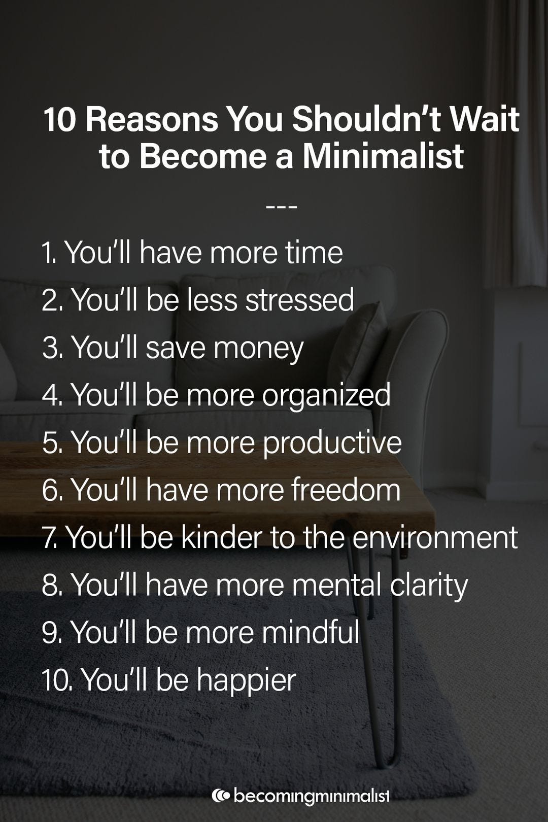 May be a graphic of text that says "10 Reasons You Shouldn't Wait to Become a Minimalist You'll have more time 2. You'll be less stressed 3. You'll save money 4. You'll be more organized 5. You'll be more productive 6. You'll have more freedom 7.You'll be kinder to the environment 8. You'll have more mental clarity 9. You'll be more mindful 10. You'll be happier becomıngmınımalıst"