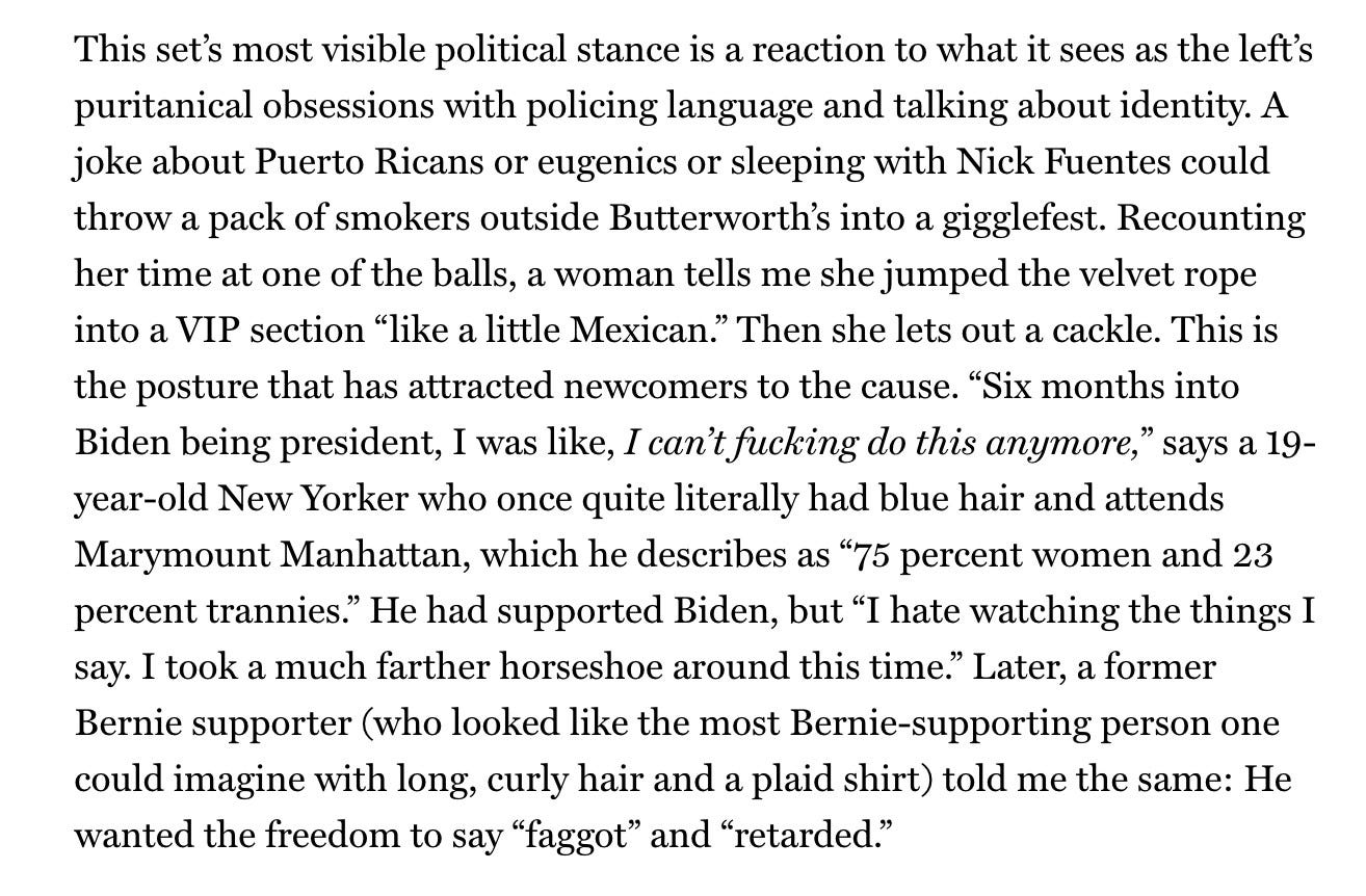  This set's most visible political stance is a reaction to what it sees as the left's puritanical obsessions with policing language and talking about identity. A joke about Puerto Ricans or eugenics or sleeping with Nick Fuentes could throw a pack of smokers outside Butterworth's into a gigglefest. Recounting her time at one of the balls, a woman tells me she jumped the velvet rope into a VIP section "like a little Mexican." Then she lets out a cackle. This is the posture that has attracted newcomers to the cause. "Six months into Biden being president, I was like, I can't fucking do this anymore,” says a 19- year-old New Yorker who once quite literally had blue hair and attends Marymount Manhattan, which he describes as "75 percent women and 23 percent trannies." He had supported Biden, but "I hate watching the things I say. I took a much farther horseshoe around this time.” Later, a former Bernie supporter (who looked like the most Bernie-supporting person one could imagine with long, curly hair and a plaid shirt) told me the same: He wanted the freedom to say "faggot" and "retarded.”